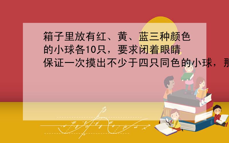 箱子里放有红、黄、蓝三种颜色的小球各10只，要求闭着眼睛保证一次摸出不少于四只同色的小球，那么需要摸出的只数至少是多少只