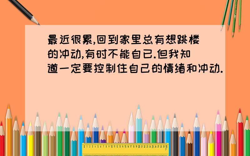 最近很累,回到家里总有想跳楼的冲动,有时不能自已.但我知道一定要控制住自己的情绪和冲动.