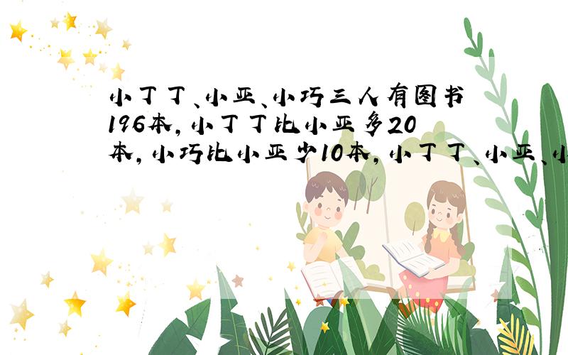 小丁丁、小亚、小巧三人有图书196本,小丁丁比小亚多20本,小巧比小亚少10本,小丁丁、小亚、小巧各有几本