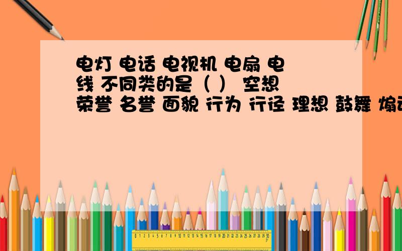 电灯 电话 电视机 电扇 电线 不同类的是（ ） 空想 荣誉 名誉 面貌 行为 行径 理想 鼓舞 煽动 鼓动 嘴脸