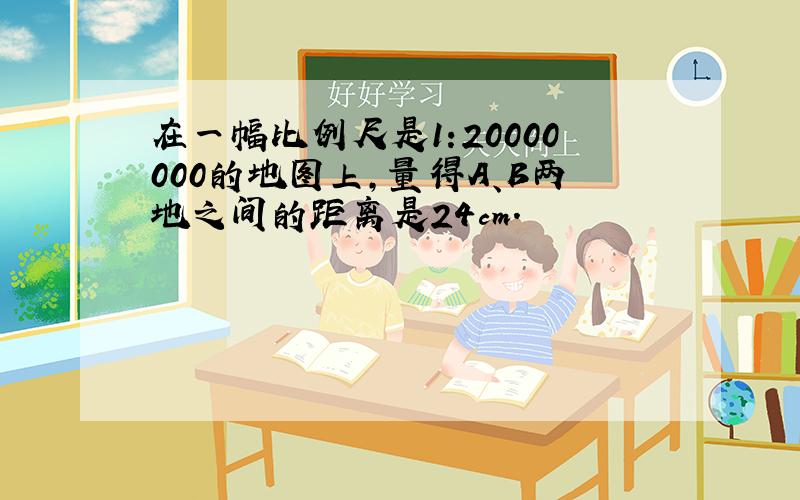 在一幅比例尺是1:20000000的地图上,量得A、B两地之间的距离是24cm.