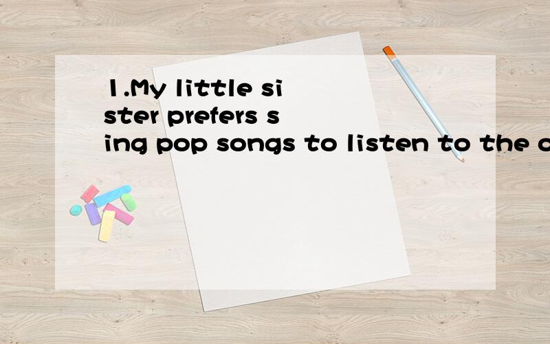 1.My little sister prefers sing pop songs to listen to the o