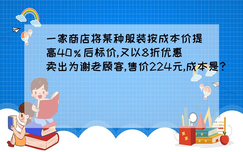 一家商店将某种服装按成本价提高40％后标价,又以8折优惠卖出为谢老顾客,售价224元,成本是?