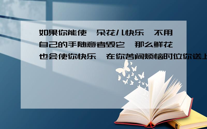 如果你能使一朵花儿快乐,不用自己的手随意者毁它,那么鲜花也会使你快乐,在你苦闷烦恼时位你送上一束醉人的