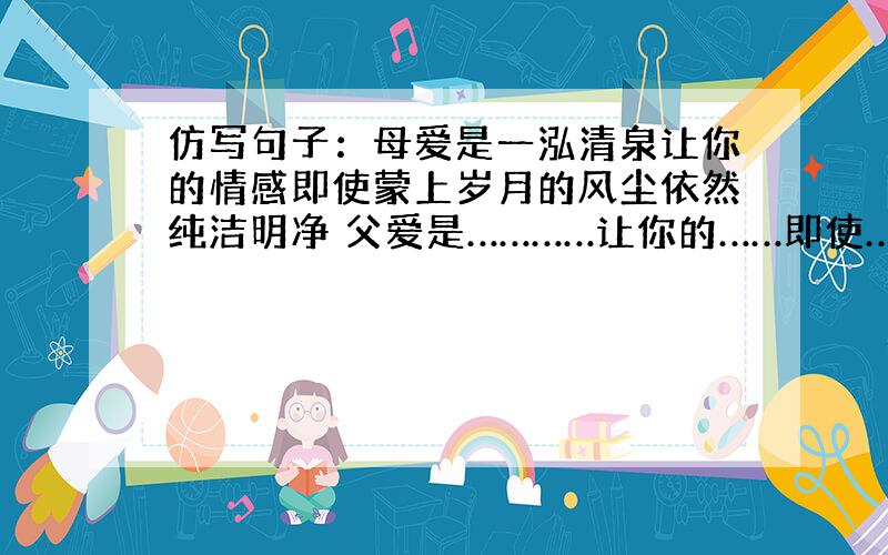 仿写句子：母爱是一泓清泉让你的情感即使蒙上岁月的风尘依然纯洁明净 父爱是…………让你的……即使……