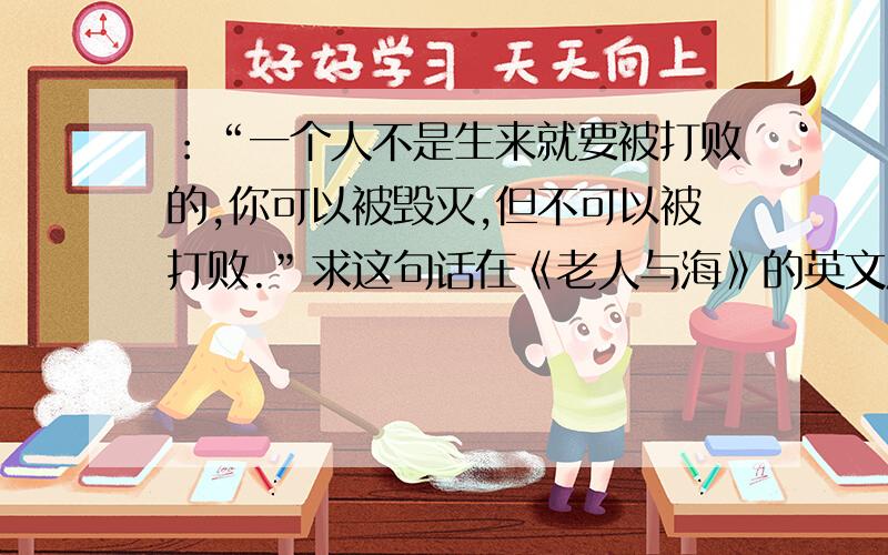 ：“一个人不是生来就要被打败的,你可以被毁灭,但不可以被打败.”求这句话在《老人与海》的英文原版!