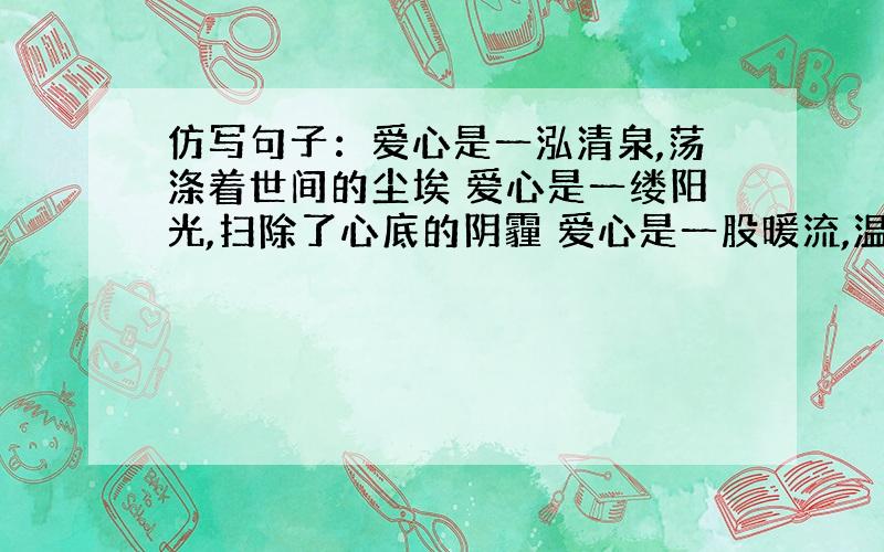 仿写句子：爱心是一泓清泉,荡涤着世间的尘埃 爱心是一缕阳光,扫除了心底的阴霾 爱心是一股暖流,温暖了人们