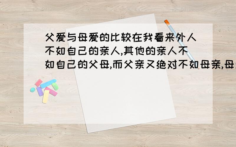 父爱与母爱的比较在我看来外人不如自己的亲人,其他的亲人不如自己的父母,而父亲又绝对不如母亲,母爱是一种无私的,包容一切的