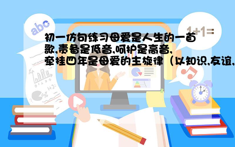 初一仿句练习母爱是人生的一首歌,责备是低音,呵护是高音,牵挂四年是母爱的主旋律（以知识,友谊,青春,仿写）