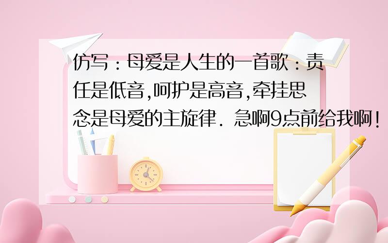 仿写：母爱是人生的一首歌：责任是低音,呵护是高音,牵挂思念是母爱的主旋律．急啊9点前给我啊!