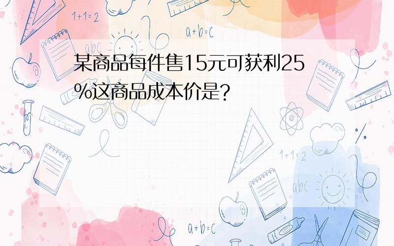 某商品每件售15元可获利25%这商品成本价是?