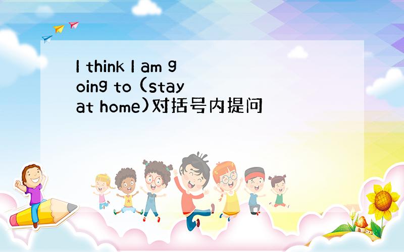 I think I am going to (stay at home)对括号内提问