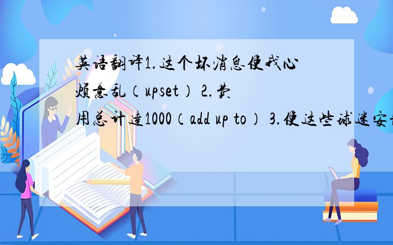 英语翻译1.这个坏消息使我心烦意乱（upset） 2.费用总计达1000（add up to） 3.使这些球迷安静下来是