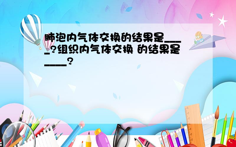 肺泡内气体交换的结果是____?组织内气体交换 的结果是____?