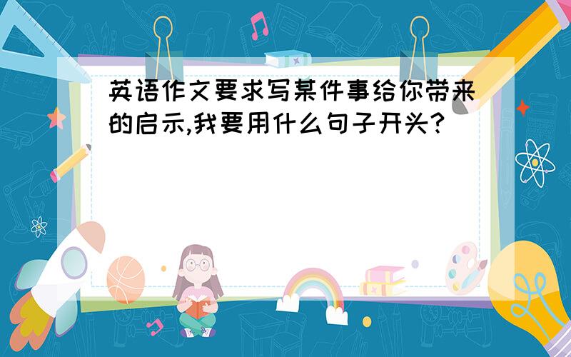 英语作文要求写某件事给你带来的启示,我要用什么句子开头?