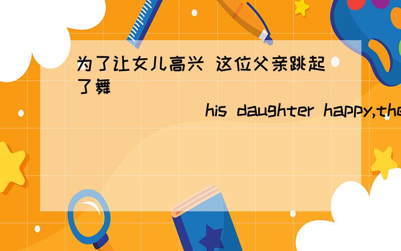 为了让女儿高兴 这位父亲跳起了舞 _______ __________his daughter happy,the fa