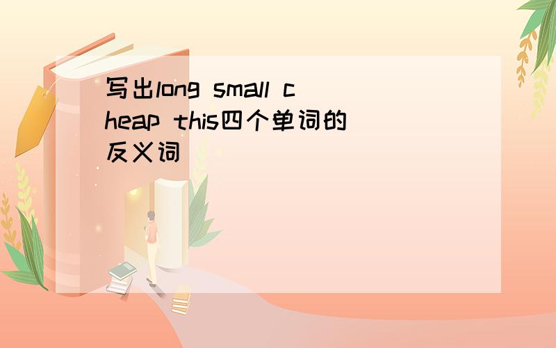 写出long small cheap this四个单词的反义词