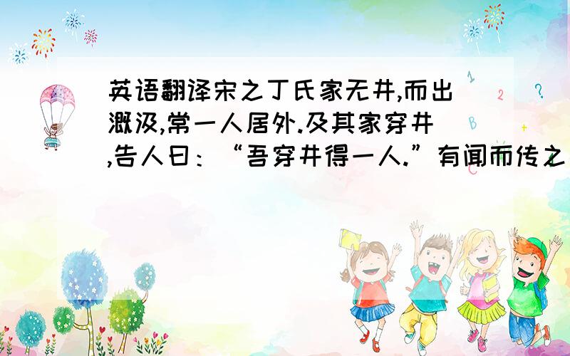 英语翻译宋之丁氏家无井,而出溉汲,常一人居外.及其家穿井,告人曰：“吾穿井得一人.”有闻而传之者曰：“丁氏穿井得一人.”