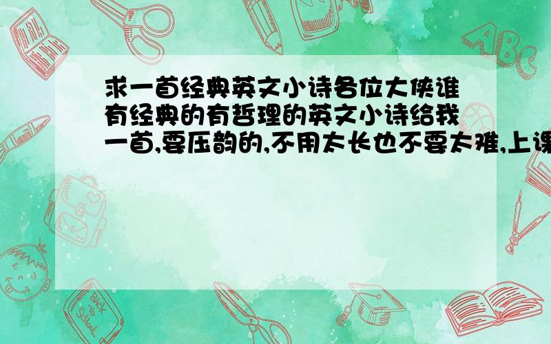 求一首经典英文小诗各位大侠谁有经典的有哲理的英文小诗给我一首,要压韵的,不用太长也不要太难,上课演讲用的.大侠们帮帮忙了