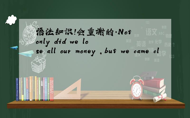 语法知识!会重谢的．Not only did we lose all our money ,but we came cl