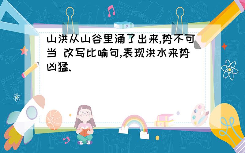 山洪从山谷里涌了出来,势不可当 改写比喻句,表现洪水来势凶猛.