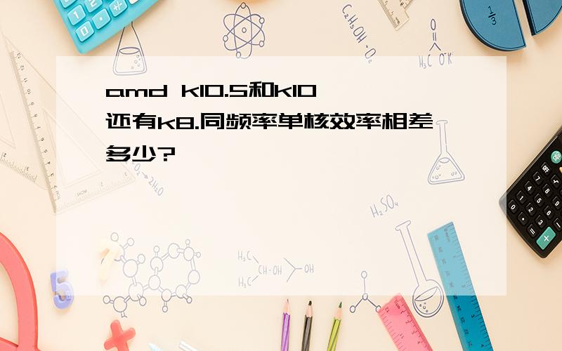 amd k10.5和k10,还有k8.同频率单核效率相差多少?