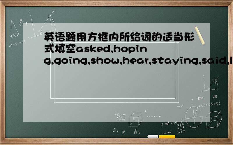 英语题用方框内所给词的适当形式填空asked,hoping,going,show,hear,staying,said,l