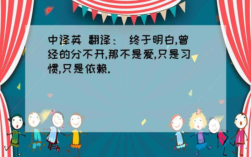 中译英 翻译： 终于明白,曾经的分不开,那不是爱,只是习惯,只是依赖.