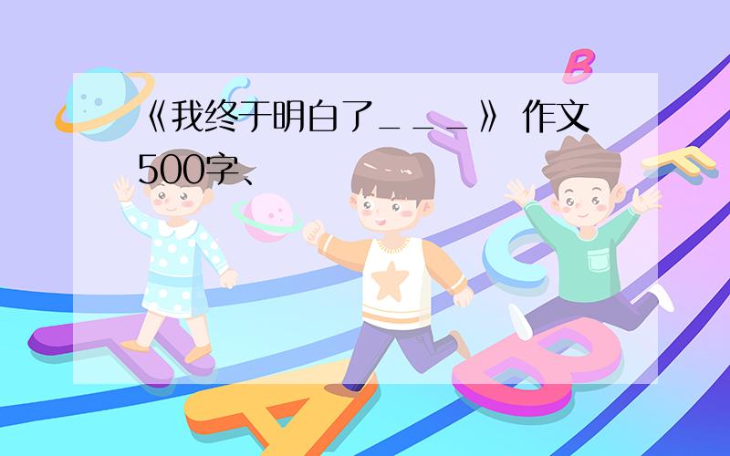 《我终于明白了___》 作文500字、