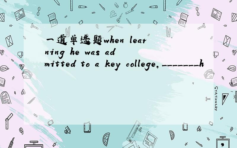 一道单选题when learning he was admitted to a key college,_______h