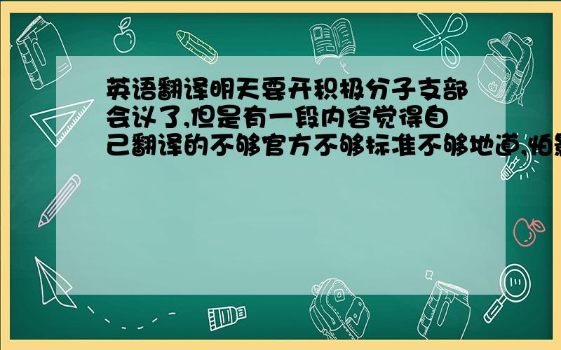 英语翻译明天要开积极分子支部会议了,但是有一段内容觉得自己翻译的不够官方不够标准不够地道,怕影响到入党,下半辈子的幸福靠