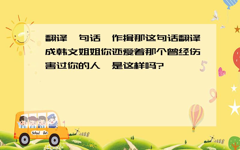 翻译一句话,作揖那这句话翻译成韩文姐姐你还爱着那个曾经伤害过你的人,是这样吗?