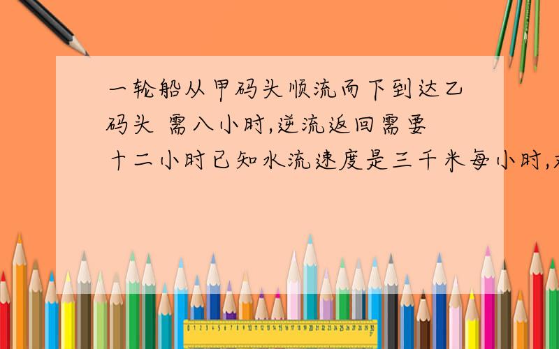 一轮船从甲码头顺流而下到达乙码头 需八小时,逆流返回需要十二小时已知水流速度是三千米每小时,求船在