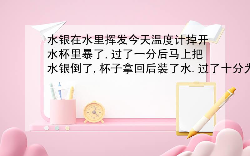 水银在水里挥发今天温度计掉开水杯里暴了,过了一分后马上把水银倒了,杯子拿回后装了水.过了十分为了安全起见把这杯水连杯扔了