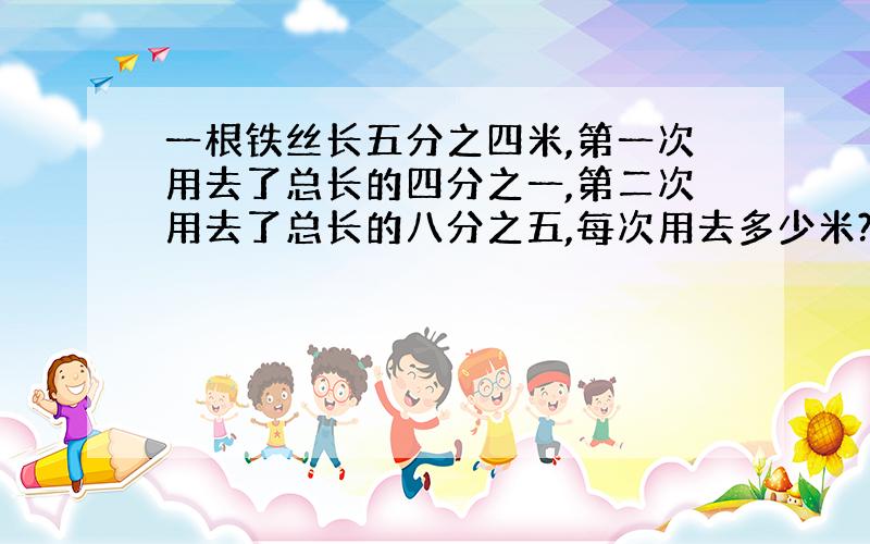 一根铁丝长五分之四米,第一次用去了总长的四分之一,第二次用去了总长的八分之五,每次用去多少米?还剩下总长的几分之几?还剩