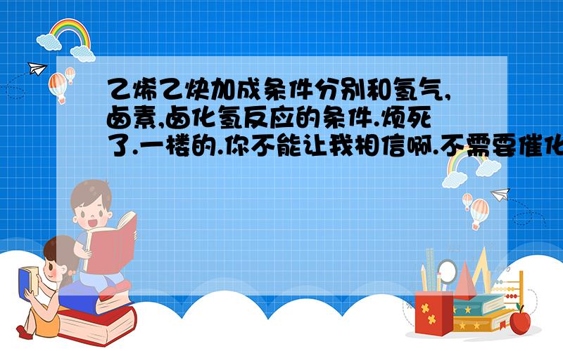 乙烯乙炔加成条件分别和氢气,卤素,卤化氢反应的条件.烦死了.一楼的.你不能让我相信啊.不需要催化剂么.