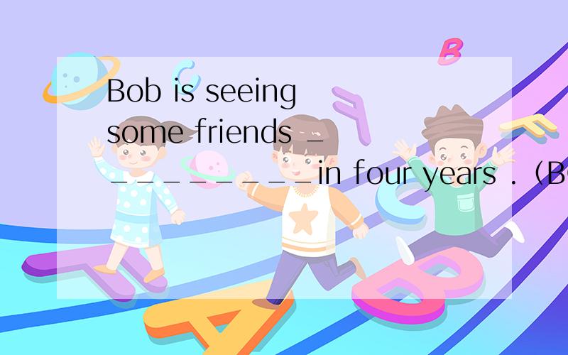 Bob is seeing some friends _________in four years .（BOB在4年后第