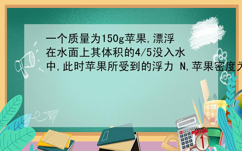 一个质量为150g苹果,漂浮在水面上其体积的4/5没入水中,此时苹果所受到的浮力 N,苹果密度为 kg/m³