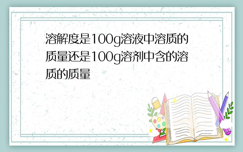 溶解度是100g溶液中溶质的质量还是100g溶剂中含的溶质的质量