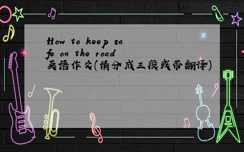 How to keep safe on the road英语作文(请分成三段或带翻译)