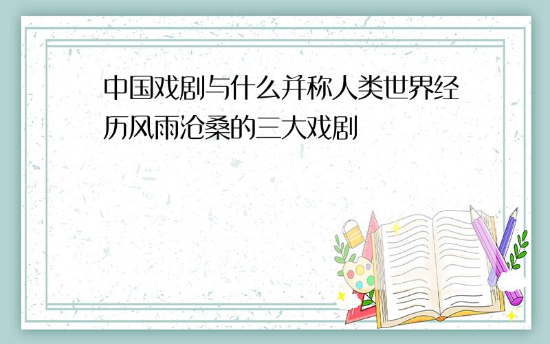 中国戏剧与什么并称人类世界经历风雨沧桑的三大戏剧