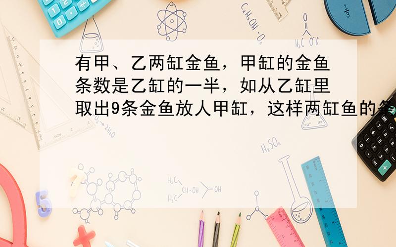 有甲、乙两缸金鱼，甲缸的金鱼条数是乙缸的一半，如从乙缸里取出9条金鱼放人甲缸，这样两缸鱼的条数相等，求甲缸原有金鱼多少条