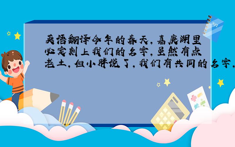 英语翻译今年的春天,嘉庚湖里必定刻上我们的名字,虽然有点老土,但小胖说了,我们有共同的名字,请叫我们水手.　　六十天的磨