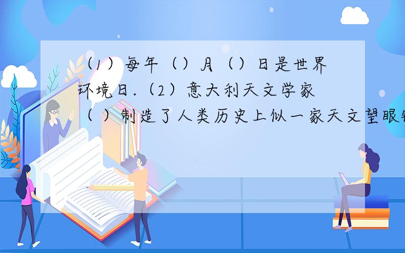 （1）每年（）月（）日是世界环境日.（2）意大利天文学家（ ）制造了人类历史上似一家天文望眼镜