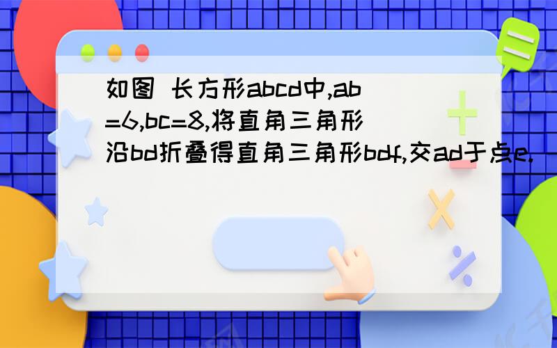 如图 长方形abcd中,ab=6,bc=8,将直角三角形沿bd折叠得直角三角形bdf,交ad于点e.