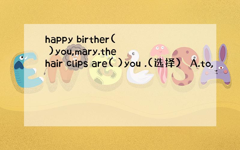 happy birther( )you,mary.thehair clips are( )you .(选择） A.to,