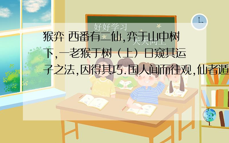 猴弈 西番有二仙,弈于山中树下,一老猴于树（上）日窥其运子之法,因得其巧.国人闻而往观,仙者遁去,猴即下与人弈,遍国中莫