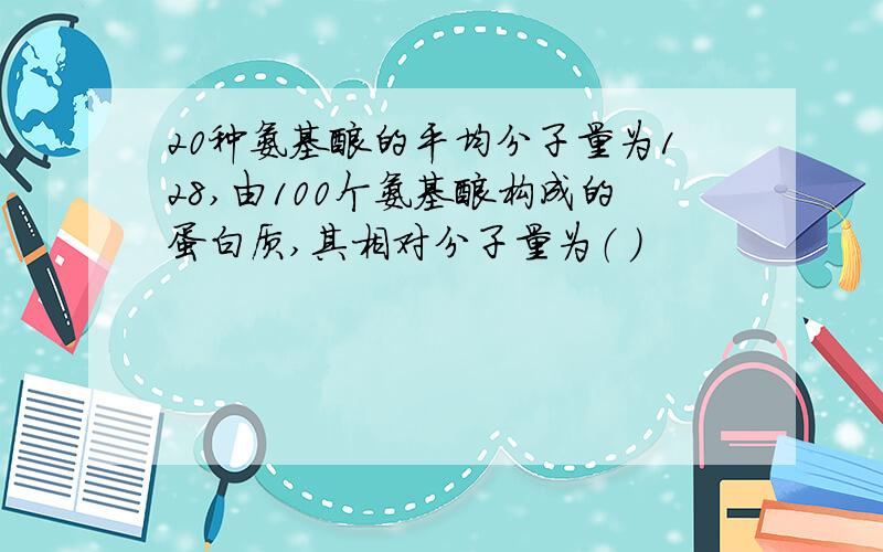 20种氨基酸的平均分子量为128,由100个氨基酸构成的蛋白质,其相对分子量为（ ）