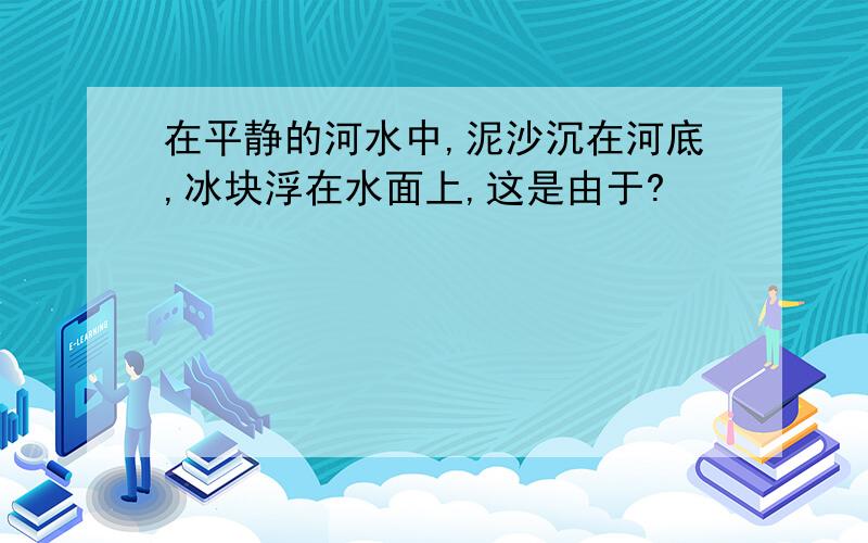 在平静的河水中,泥沙沉在河底,冰块浮在水面上,这是由于?