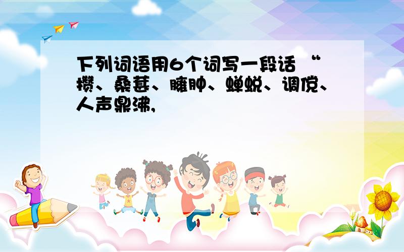 下列词语用6个词写一段话 “攒、桑葚、臃肿、蝉蜕、调傥、人声鼎沸,